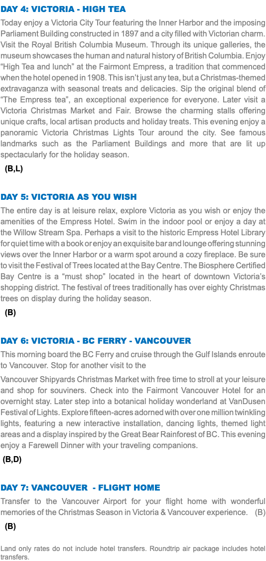 DAY 4: victoria - High Tea Today enjoy a Victoria City Tour featuring the Inner Harbor and the imposing Parliament Building constructed in 1897 and a city filled with Victorian charm. Visit the Royal British Columbia Museum. Through its unique galleries, the museum showcases the human and natural history of British Columbia. Enjoy “High Tea and lunch” at the Fairmont Empress, a tradition that commenced when the hotel opened in 1908. This isn’t just any tea, but a Christmas-themed extravaganza with seasonal treats and delicacies. Sip the original blend of “The Empress tea”, an exceptional experience for everyone. Later visit a Victoria Christmas Market and Fair. Browse the charming stalls offering unique crafts, local artisan products and holiday treats. This evening enjoy a panoramic Victoria Christmas Lights Tour around the city. See famous landmarks such as the Parliament Buildings and more that are lit up spectacularly for the holiday season. (B,L) DAY 5: victoria as you wish The entire day is at leisure relax, explore Victoria as you wish or enjoy the amenities of the Empress Hotel. Swim in the indoor pool or enjoy a day at the Willow Stream Spa. Perhaps a visit to the historic Empress Hotel Library for quiet time with a book or enjoy an exquisite bar and lounge offering stunning views over the Inner Harbor or a warm spot around a cozy fireplace. Be sure to visit the Festival of Trees located at the Bay Centre. The Biosphere Certified Bay Centre is a “must shop” located in the heart of downtown Victoria’s shopping district. The festival of trees traditionally has over eighty Christmas trees on display during the holiday season. (B) DAY 6: victoria - BC Ferry - vancouver This morning board the BC Ferry and cruise through the Gulf Islands enroute to Vancouver. Stop for another visit to the Vancouver Shipyards Christmas Market with free time to stroll at your leisure and shop for souviners. Check into the Fairmont Vancouver Hotel for an overnight stay. Later step into a botanical holiday wonderland at VanDusen Festival of Lights. Explore fifteen-acres adorned with over one million twinkling lights, featuring a new interactive installation, dancing lights, themed light areas and a display inspired by the Great Bear Rainforest of BC. This evening enjoy a Farewell Dinner with your traveling companions. (B,D) DAY 7: vancouver - Flight HOME Transfer to the Vancouver Airport for your flight home with wonderful memories of the Christmas Season in Victoria & Vancouver experience. (B) (B) Land only rates do not include hotel transfers. Roundtrip air package includes hotel transfers.
