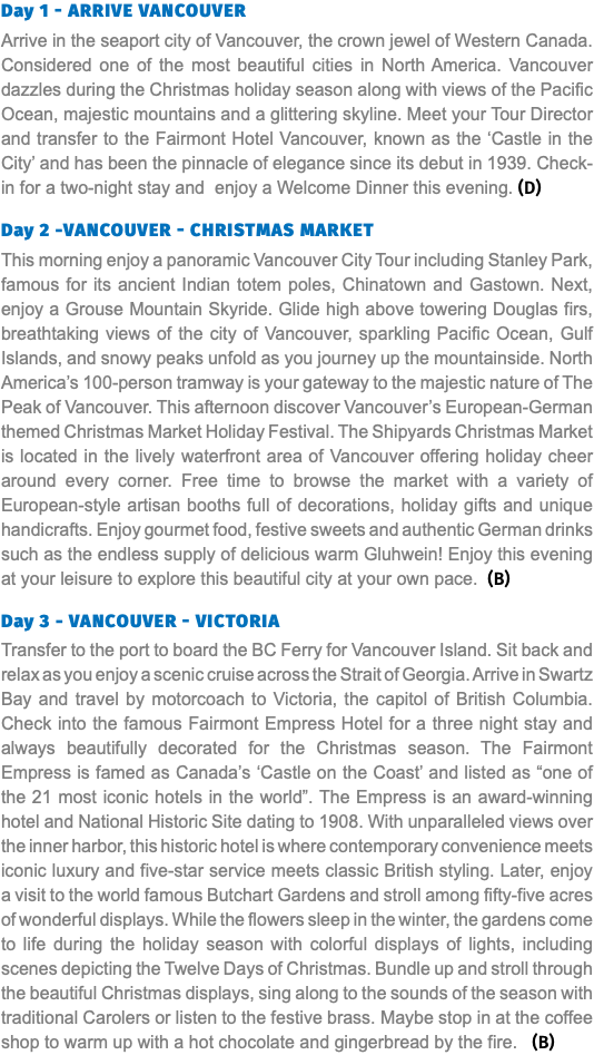 Day 1 - arrive vancouver Arrive in the seaport city of Vancouver, the crown jewel of Western Canada. Considered one of the most beautiful cities in North America. Vancouver dazzles during the Christmas holiday season along with views of the Pacific Ocean, majestic mountains and a glittering skyline. Meet your Tour Director and transfer to the Fairmont Hotel Vancouver, known as the ‘Castle in the City’ and has been the pinnacle of elegance since its debut in 1939. Check-in for a two-night stay and enjoy a Welcome Dinner this evening. (D) Day 2 -vancouver - christmas market This morning enjoy a panoramic Vancouver City Tour including Stanley Park, famous for its ancient Indian totem poles, Chinatown and Gastown. Next, enjoy a Grouse Mountain Skyride. Glide high above towering Douglas firs, breathtaking views of the city of Vancouver, sparkling Pacific Ocean, Gulf Islands, and snowy peaks unfold as you journey up the mountainside. North America’s 100-person tramway is your gateway to the majestic nature of The Peak of Vancouver. This afternoon discover Vancouver’s European-German themed Christmas Market Holiday Festival. The Shipyards Christmas Market is located in the lively waterfront area of Vancouver offering holiday cheer around every corner. Free time to browse the market with a variety of European-style artisan booths full of decorations, holiday gifts and unique handicrafts. Enjoy gourmet food, festive sweets and authentic German drinks such as the endless supply of delicious warm Gluhwein! Enjoy this evening at your leisure to explore this beautiful city at your own pace. (B) Day 3 - Vancouver - Victoria Transfer to the port to board the BC Ferry for Vancouver Island. Sit back and relax as you enjoy a scenic cruise across the Strait of Georgia. Arrive in Swartz Bay and travel by motorcoach to Victoria, the capitol of British Columbia. Check into the famous Fairmont Empress Hotel for a three night stay and always beautifully decorated for the Christmas season. The Fairmont Empress is famed as Canada’s ‘Castle on the Coast’ and listed as “one of the 21 most iconic hotels in the world”. The Empress is an award-winning hotel and National Historic Site dating to 1908. With unparalleled views over the inner harbor, this historic hotel is where contemporary convenience meets iconic luxury and five-star service meets classic British styling. Later, enjoy a visit to the world famous Butchart Gardens and stroll among fifty-five acres of wonderful displays. While the flowers sleep in the winter, the gardens come to life during the holiday season with colorful displays of lights, including scenes depicting the Twelve Days of Christmas. Bundle up and stroll through the beautiful Christmas displays, sing along to the sounds of the season with traditional Carolers or listen to the festive brass. Maybe stop in at the coffee shop to warm up with a hot chocolate and gingerbread by the fire. (B) 