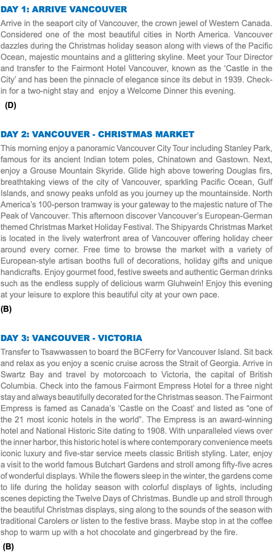 DAY 1: arrive vancouver Arrive in the seaport city of Vancouver, the crown jewel of Western Canada. Considered one of the most beautiful cities in North America. Vancouver dazzles during the Christmas holiday season along with views of the Pacific Ocean, majestic mountains and a glittering skyline. Meet your Tour Director and transfer to the Fairmont Hotel Vancouver, known as the ‘Castle in the City’ and has been the pinnacle of elegance since its debut in 1939. Check-in for a two-night stay and enjoy a Welcome Dinner this evening. (D) DAY 2: vancouver - christmas market This morning enjoy a panoramic Vancouver City Tour including Stanley Park, famous for its ancient Indian totem poles, Chinatown and Gastown. Next, enjoy a Grouse Mountain Skyride. Glide high above towering Douglas firs, breathtaking views of the city of Vancouver, sparkling Pacific Ocean, Gulf Islands, and snowy peaks unfold as you journey up the mountainside. North America’s 100-person tramway is your gateway to the majestic nature of The Peak of Vancouver. This afternoon discover Vancouver’s European-German themed Christmas Market Holiday Festival. The Shipyards Christmas Market is located in the lively waterfront area of Vancouver offering holiday cheer around every corner. Free time to browse the market with a variety of European-style artisan booths full of decorations, holiday gifts and unique handicrafts. Enjoy gourmet food, festive sweets and authentic German drinks such as the endless supply of delicious warm Gluhwein! Enjoy this evening at your leisure to explore this beautiful city at your own pace. (B) DAY 3: Vancouver - Victoria Transfer to Tsawwassen to board the BCFerry for Vancouver Island. Sit back and relax as you enjoy a scenic cruise across the Strait of Georgia. Arrive in Swartz Bay and travel by motorcoach to Victoria, the capital of British Columbia. Check into the famous Fairmont Empress Hotel for a three night stay and always beautifully decorated for the Christmas season. The Fairmont Empress is famed as Canada’s ‘Castle on the Coast’ and listed as “one of the 21 most iconic hotels in the world”. The Empress is an award-winning hotel and National Historic Site dating to 1908. With unparalleled views over the inner harbor, this historic hotel is where contemporary convenience meets iconic luxury and five-star service meets classic British styling. Later, enjoy a visit to the world famous Butchart Gardens and stroll among fifty-five acres of wonderful displays. While the flowers sleep in the winter, the gardens come to life during the holiday season with colorful displays of lights, including scenes depicting the Twelve Days of Christmas. Bundle up and stroll through the beautiful Christmas displays, sing along to the sounds of the season with traditional Carolers or listen to the festive brass. Maybe stop in at the coffee shop to warm up with a hot chocolate and gingerbread by the fire. (B) 