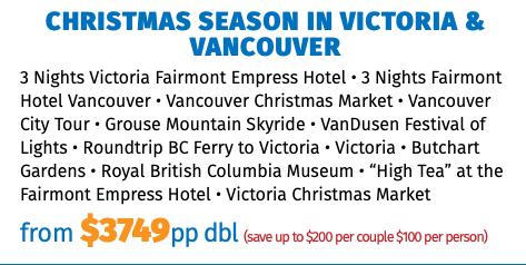 Christmas Season in Victoria & Vancouver 3 Nights Victoria Fairmont Empress Hotel • 3 Nights Fairmont Hotel Vancouver • Vancouver Christmas Market • Vancouver City Tour • Grouse Mountain Skyride • VanDusen Festival of Lights • Roundtrip BC Ferry to Victoria • Victoria • Butchart Gardens • Royal British Columbia Museum • “High Tea” at the Fairmont Empress Hotel • Victoria Christmas Market from $3749pp dbl (save up to $200 per couple $100 per person)