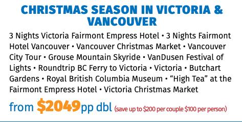 Christmas Season in Victoria & Vancouver 3 Nights Victoria Fairmont Empress Hotel • 3 Nights Fairmont Hotel Vancouver • Vancouver Christmas Market • Vancouver City Tour • Grouse Mountain Skyride • VanDusen Festival of Lights • Roundtrip BC Ferry to Victoria • Victoria • Butchart Gardens • Royal British Columbia Museum • “High Tea” at the Fairmont Empress Hotel • Victoria Christmas Market from $2049pp dbl (save up to $200 per couple $100 per person)