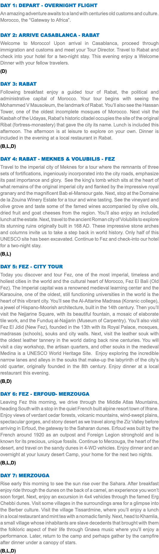 DAY 1: DEPART - OVERNIGHT FLIGHT An amazing adventure awaits to a land with centuries old customs and culture. Morocco, the “Gateway to Africa”. DAY 2: ARRIVE CASABLANCA - RABAT Welcome to Morocco! Upon arrival in Casablanca, proceed through immigration and customs and meet your Tour Director. Travel to Rabat and check into your hotel for a two-night stay. This evening enjoy a Welcome Dinner with your fellow travelers. (D) DAY 3: RABAT Following breakfast enjoy a guided tour of Rabat, the political and administrative capital of Morocco. Your tour begins with seeing the Mohammed V Mausoleum, the landmark of Rabat. You’ll also see the Hassan Tower, one of the oldest incomplete mosques of Morocco. Next visit the Kasbah of the Udayas, Rabat’s historic citadel occupies the site of the original Ribat (fortress-monastery) that gave the city its name. Lunch is included this afternoon. The afternoon is at leisure to explore on your own. Dinner is included in the evening at a local restaurant in Rabat. (B,L,D) DAY 4: RABAT - MEKNES & VOLUBILIS - FEZ Travel to the imperial city of Meknes for a tour where the remnants of three sets of fortifications, ingeniously incorporated into the city roads, emphasize its past importance and glory. See the king’s tomb which sits at the heart of what remains of the original imperial city and flanked by the impressive royal granary and the magnificent Bab el-Mansour gate. Next, stop at the Domaine de la Zouina Winery Estate for a tour and wine tasting. See the vineyard and olive grove and taste some of the famed wines accompanied by olive oils, dried fruit and goat cheeses from the region. You’ll also enjoy an included lunch at the estate. Next, travel to the ancient Roman city of Volubilis to explore its stunning ruins originally built in 168 AD. These impressive stone arches and columns invite us to take a step back in world history. Only half of this UNESCO site has been excavated. Continue to Fez and check-into our hotel for a two-night stay. (B,L) DAY 5: FEZ - CITY TOUR Today you discover and tour Fez, one of the most imperial, timeless and holiest cities in the world and the cultural heart of Morocco, Fez El Bali (Old Fez). The Imperial capital was a renowned medieval learning center and the Karaouine, one of the oldest, still functioning universities in the world is the heart of this vibrant city. You’ll see the Al-Attarine Madrasa (Koranic college), a jewel of Hispano-Moorish architecture, built in the 14th century. Then you’ll visit the Nejjarine Square, with its beautiful fountain, a mosaic of elaborate tile work, and the Funduq al-Najjarin (Museum of Carpentry). You’ll also visit Fez El Jdid (New Fez), founded in the 13th with its Royal Palace, mosques, madrasas (schools), souks and city walls. Next, visit the leather souk with the oldest leather tannery in the world dating back nine centuries. You will visit a clay workshop, the artisan quarters, and other souks in the medieval Medina is a UNESCO World Heritage Site. Enjoy exploring the incredible narrow lanes and alleys in the souks that make-up the labyrinth of the city’s old quarter, originally founded in the 8th century. Enjoy dinner at a local restaurant this evening. (B,D) DAY 6: FEZ - ERFOUD- MERZOUGA Leaving Fez this morning, we drive through the Middle Atlas Mountains, heading South with a stop in the quiet French built alpine resort town of Ifrane. Enjoy views of verdant cedar forests, volcanic mountains, wind-swept plains, spectacular gorges, and stony desert as we travel along the Ziz Valley before arriving in Erfoud, the gateway to the Saharan dunes. Erfoud was built by the French around 1920 as an outpost and Foreign Legion stronghold and is known for its precious, unique fossils. Continue to Merzouga, the heart of the desert, and travel on the sandy dunes in 4-WD vehicles. Enjoy dinner and an overnight at your luxury desert Camp, your home for the next two nights. (B,L,D) DAY 7: MERZOUGA Rise early this morning to see the sun rise over the Sahara. After breakfast enjoy ride through the dunes on the back of a camel, an experience you won’t soon forget. Next, enjoy an excursion in 4x4 vehicles through the famed Erg Chebbi dunes. Visit some villages in the surroundings area for a glimpse into the Berber culture. Visit the village Tissardmine, where you’ll enjoy a lunch in a local restaurant and mint tea with a nomadic family. Next, head to Khamlia, a small village whose inhabitants are slave decedents that brought with them the folkloric aspect of their life through Gnawa music where you’ll enjoy a performance. Later, return to the camp and perhaps gather by the campfire after dinner under a canopy of stars. (B,L,D) 