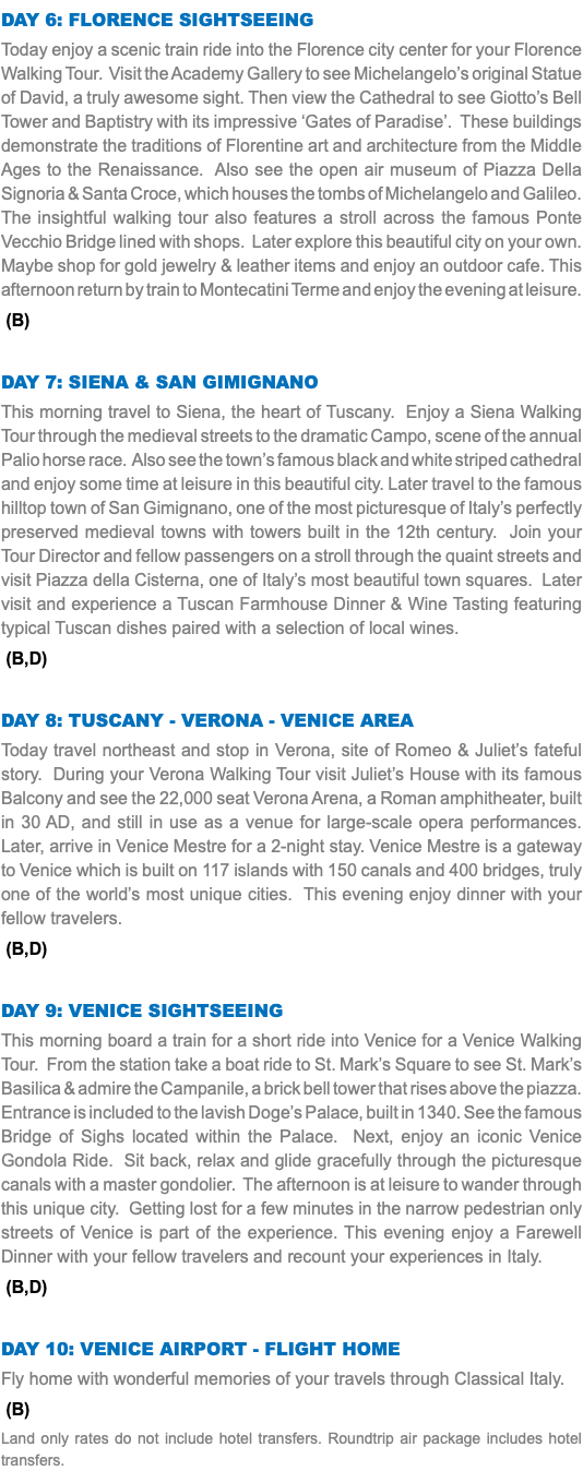 Day 6: Florence sightseeing Today enjoy a scenic train ride into the Florence city center for your Florence Walking Tour. Visit the Academy Gallery to see Michelangelo’s original Statue of David, a truly awesome sight. Then view the Cathedral to see Giotto’s Bell Tower and Baptistry with its impressive ‘Gates of Paradise’. These buildings demonstrate the traditions of Florentine art and architecture from the Middle Ages to the Renaissance. Also see the open air museum of Piazza Della Signoria & Santa Croce, which houses the tombs of Michelangelo and Galileo. The insightful walking tour also features a stroll across the famous Ponte Vecchio Bridge lined with shops. Later explore this beautiful city on your own. Maybe shop for gold jewelry & leather items and enjoy an outdoor cafe. This afternoon return by train to Montecatini Terme and enjoy the evening at leisure. (B) Day 7: Siena & san gimignano This morning travel to Siena, the heart of Tuscany. Enjoy a Siena Walking Tour through the medieval streets to the dramatic Campo, scene of the annual Palio horse race. Also see the town’s famous black and white striped cathedral and enjoy some time at leisure in this beautiful city. Later travel to the famous hilltop town of San Gimignano, one of the most picturesque of Italy’s perfectly preserved medieval towns with towers built in the 12th century. Join your Tour Director and fellow passengers on a stroll through the quaint streets and visit Piazza della Cisterna, one of Italy’s most beautiful town squares. Later visit and experience a Tuscan Farmhouse Dinner & Wine Tasting featuring typical Tuscan dishes paired with a selection of local wines. (B,D) Day 8: Tuscany - Verona - Venice area Today travel northeast and stop in Verona, site of Romeo & Juliet’s fateful story. During your Verona Walking Tour visit Juliet’s House with its famous Balcony and see the 22,000 seat Verona Arena, a Roman amphitheater, built in 30 AD, and still in use as a venue for large-scale opera performances. Later, arrive in Venice Mestre for a 2-night stay. Venice Mestre is a gateway to Venice which is built on 117 islands with 150 canals and 400 bridges, truly one of the world’s most unique cities. This evening enjoy dinner with your fellow travelers. (B,D) Day 9: Venice sightseeing This morning board a train for a short ride into Venice for a Venice Walking Tour. From the station take a boat ride to St. Mark’s Square to see St. Mark’s Basilica & admire the Campanile, a brick bell tower that rises above the piazza. Entrance is included to the lavish Doge’s Palace, built in 1340. See the famous Bridge of Sighs located within the Palace. Next, enjoy an iconic Venice Gondola Ride. Sit back, relax and glide gracefully through the picturesque canals with a master gondolier. The afternoon is at leisure to wander through this unique city. Getting lost for a few minutes in the narrow pedestrian only streets of Venice is part of the experience. This evening enjoy a Farewell Dinner with your fellow travelers and recount your experiences in Italy. (B,D) Day 10: venice airport - Flight Home Fly home with wonderful memories of your travels through Classical Italy. (B) Land only rates do not include hotel transfers. Roundtrip air package includes hotel transfers.