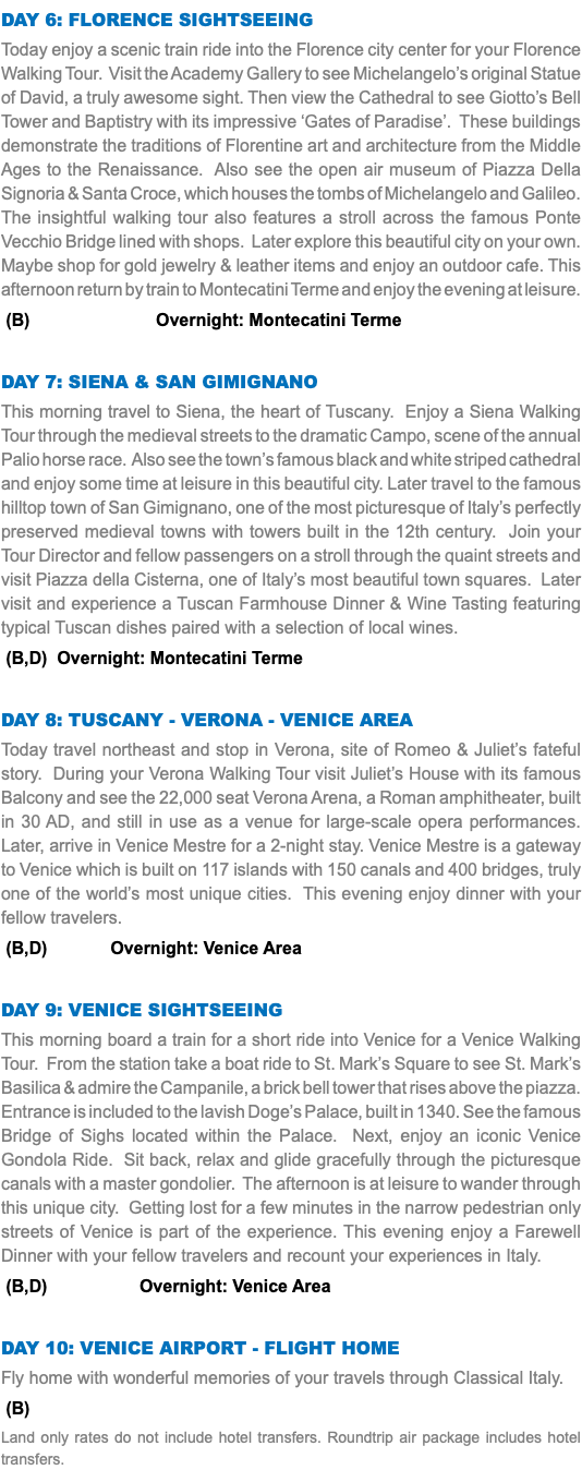 Day 6: Florence sightseeing Today enjoy a scenic train ride into the Florence city center for your Florence Walking Tour. Visit the Academy Gallery to see Michelangelo’s original Statue of David, a truly awesome sight. Then view the Cathedral to see Giotto’s Bell Tower and Baptistry with its impressive ‘Gates of Paradise’. These buildings demonstrate the traditions of Florentine art and architecture from the Middle Ages to the Renaissance. Also see the open air museum of Piazza Della Signoria & Santa Croce, which houses the tombs of Michelangelo and Galileo. The insightful walking tour also features a stroll across the famous Ponte Vecchio Bridge lined with shops. Later explore this beautiful city on your own. Maybe shop for gold jewelry & leather items and enjoy an outdoor cafe. This afternoon return by train to Montecatini Terme and enjoy the evening at leisure. (B) Overnight: Montecatini Terme Day 7: Siena & san gimignano This morning travel to Siena, the heart of Tuscany. Enjoy a Siena Walking Tour through the medieval streets to the dramatic Campo, scene of the annual Palio horse race. Also see the town’s famous black and white striped cathedral and enjoy some time at leisure in this beautiful city. Later travel to the famous hilltop town of San Gimignano, one of the most picturesque of Italy’s perfectly preserved medieval towns with towers built in the 12th century. Join your Tour Director and fellow passengers on a stroll through the quaint streets and visit Piazza della Cisterna, one of Italy’s most beautiful town squares. Later visit and experience a Tuscan Farmhouse Dinner & Wine Tasting featuring typical Tuscan dishes paired with a selection of local wines. (B,D) Overnight: Montecatini Terme Day 8: Tuscany - Verona - Venice area Today travel northeast and stop in Verona, site of Romeo & Juliet’s fateful story. During your Verona Walking Tour visit Juliet’s House with its famous Balcony and see the 22,000 seat Verona Arena, a Roman amphitheater, built in 30 AD, and still in use as a venue for large-scale opera performances. Later, arrive in Venice Mestre for a 2-night stay. Venice Mestre is a gateway to Venice which is built on 117 islands with 150 canals and 400 bridges, truly one of the world’s most unique cities. This evening enjoy dinner with your fellow travelers. (B,D) Overnight: Venice Area Day 9: Venice sightseeing This morning board a train for a short ride into Venice for a Venice Walking Tour. From the station take a boat ride to St. Mark’s Square to see St. Mark’s Basilica & admire the Campanile, a brick bell tower that rises above the piazza. Entrance is included to the lavish Doge’s Palace, built in 1340. See the famous Bridge of Sighs located within the Palace. Next, enjoy an iconic Venice Gondola Ride. Sit back, relax and glide gracefully through the picturesque canals with a master gondolier. The afternoon is at leisure to wander through this unique city. Getting lost for a few minutes in the narrow pedestrian only streets of Venice is part of the experience. This evening enjoy a Farewell Dinner with your fellow travelers and recount your experiences in Italy. (B,D) Overnight: Venice Area Day 10: venice airport - Flight Home Fly home with wonderful memories of your travels through Classical Italy. (B) Land only rates do not include hotel transfers. Roundtrip air package includes hotel transfers.