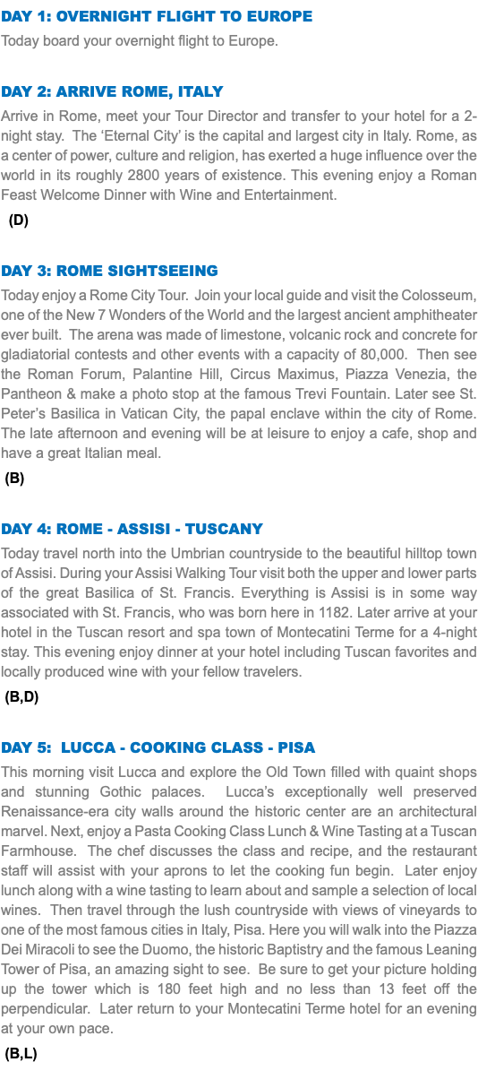 DAY 1: Overnight Flight to europe Today board your overnight flight to Europe. Day 2: Arrive Rome, Italy Arrive in Rome, meet your Tour Director and transfer to your hotel for a 2-night stay. The ‘Eternal City’ is the capital and largest city in Italy. Rome, as a center of power, culture and religion, has exerted a huge influence over the world in its roughly 2800 years of existence. This evening enjoy a Roman Feast Welcome Dinner with Wine and Entertainment. (D) Day 3: rome sightseeing Today enjoy a Rome City Tour. Join your local guide and visit the Colosseum, one of the New 7 Wonders of the World and the largest ancient amphitheater ever built. The arena was made of limestone, volcanic rock and concrete for gladiatorial contests and other events with a capacity of 80,000. Then see the Roman Forum, Palantine Hill, Circus Maximus, Piazza Venezia, the Pantheon & make a photo stop at the famous Trevi Fountain. Later see St. Peter’s Basilica in Vatican City, the papal enclave within the city of Rome. The late afternoon and evening will be at leisure to enjoy a cafe, shop and have a great Italian meal. (B) Day 4: rome - Assisi - Tuscany Today travel north into the Umbrian countryside to the beautiful hilltop town of Assisi. During your Assisi Walking Tour visit both the upper and lower parts of the great Basilica of St. Francis. Everything is Assisi is in some way associated with St. Francis, who was born here in 1182. Later arrive at your hotel in the Tuscan resort and spa town of Montecatini Terme for a 4-night stay. This evening enjoy dinner at your hotel including Tuscan favorites and locally produced wine with your fellow travelers. (B,D) Day 5: Lucca - Cooking class - Pisa This morning visit Lucca and explore the Old Town filled with quaint shops and stunning Gothic palaces. Lucca’s exceptionally well preserved Renaissance-era city walls around the historic center are an architectural marvel. Next, enjoy a Pasta Cooking Class Lunch & Wine Tasting at a Tuscan Farmhouse. The chef discusses the class and recipe, and the restaurant staff will assist with your aprons to let the cooking fun begin. Later enjoy lunch along with a wine tasting to learn about and sample a selection of local wines. Then travel through the lush countryside with views of vineyards to one of the most famous cities in Italy, Pisa. Here you will walk into the Piazza Dei Miracoli to see the Duomo, the historic Baptistry and the famous Leaning Tower of Pisa, an amazing sight to see. Be sure to get your picture holding up the tower which is 180 feet high and no less than 13 feet off the perpendicular. Later return to your Montecatini Terme hotel for an evening at your own pace. (B,L) 