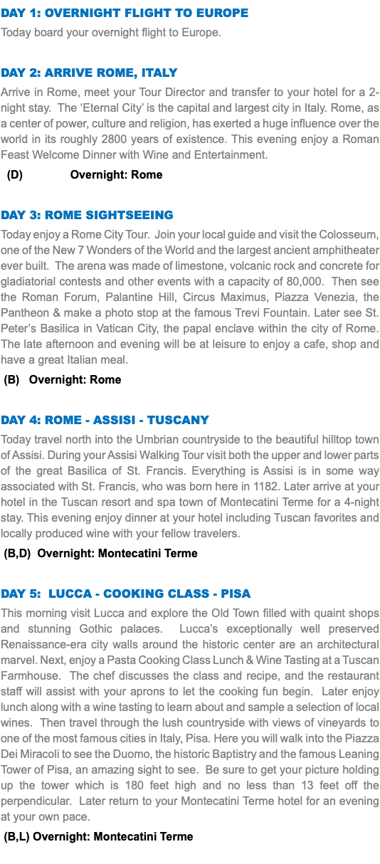 DAY 1: Overnight Flight to europe Today board your overnight flight to Europe. Day 2: Arrive Rome, Italy Arrive in Rome, meet your Tour Director and transfer to your hotel for a 2-night stay. The ‘Eternal City’ is the capital and largest city in Italy. Rome, as a center of power, culture and religion, has exerted a huge influence over the world in its roughly 2800 years of existence. This evening enjoy a Roman Feast Welcome Dinner with Wine and Entertainment. (D) Overnight: Rome Day 3: rome sightseeing Today enjoy a Rome City Tour. Join your local guide and visit the Colosseum, one of the New 7 Wonders of the World and the largest ancient amphitheater ever built. The arena was made of limestone, volcanic rock and concrete for gladiatorial contests and other events with a capacity of 80,000. Then see the Roman Forum, Palantine Hill, Circus Maximus, Piazza Venezia, the Pantheon & make a photo stop at the famous Trevi Fountain. Later see St. Peter’s Basilica in Vatican City, the papal enclave within the city of Rome. The late afternoon and evening will be at leisure to enjoy a cafe, shop and have a great Italian meal. (B) Overnight: Rome Day 4: rome - Assisi - Tuscany Today travel north into the Umbrian countryside to the beautiful hilltop town of Assisi. During your Assisi Walking Tour visit both the upper and lower parts of the great Basilica of St. Francis. Everything is Assisi is in some way associated with St. Francis, who was born here in 1182. Later arrive at your hotel in the Tuscan resort and spa town of Montecatini Terme for a 4-night stay. This evening enjoy dinner at your hotel including Tuscan favorites and locally produced wine with your fellow travelers. (B,D) Overnight: Montecatini Terme Day 5: Lucca - Cooking class - Pisa This morning visit Lucca and explore the Old Town filled with quaint shops and stunning Gothic palaces. Lucca’s exceptionally well preserved Renaissance-era city walls around the historic center are an architectural marvel. Next, enjoy a Pasta Cooking Class Lunch & Wine Tasting at a Tuscan Farmhouse. The chef discusses the class and recipe, and the restaurant staff will assist with your aprons to let the cooking fun begin. Later enjoy lunch along with a wine tasting to learn about and sample a selection of local wines. Then travel through the lush countryside with views of vineyards to one of the most famous cities in Italy, Pisa. Here you will walk into the Piazza Dei Miracoli to see the Duomo, the historic Baptistry and the famous Leaning Tower of Pisa, an amazing sight to see. Be sure to get your picture holding up the tower which is 180 feet high and no less than 13 feet off the perpendicular. Later return to your Montecatini Terme hotel for an evening at your own pace. (B,L) Overnight: Montecatini Terme 