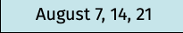 August 7, 14, 21
