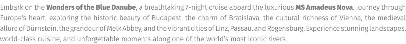 Embark on the Wonders of the Blue Danube, a breathtaking 7-night cruise aboard the luxurious MS Amadeus Nova. Journey through Europe's heart, exploring the historic beauty of Budapest, the charm of Bratislava, the cultural richness of Vienna, the medieval allure of Dürnstein, the grandeur of Melk Abbey, and the vibrant cities of Linz, Passau, and Regensburg. Experience stunning landscapes, world-class cuisine, and unforgettable moments along one of the world’s most iconic rivers.
