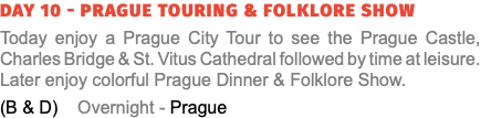Day 10 - Prague Touring & Folklore Show Today enjoy a Prague City Tour to see the Prague Castle, Charles Bridge & St. Vitus Cathedral followed by time at leisure. Later enjoy colorful Prague Dinner & Folklore Show. (B & D) Overnight - Prague
