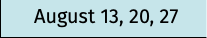 August 13, 20, 27
