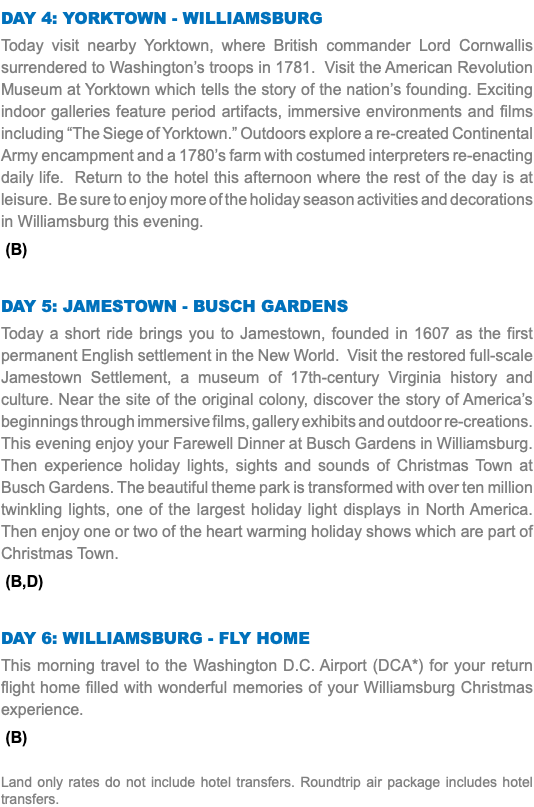 Day 4: Yorktown - Williamsburg Today visit nearby Yorktown, where British commander Lord Cornwallis surrendered to Washington’s troops in 1781. Visit the American Revolution Museum at Yorktown which tells the story of the nation’s founding. Exciting indoor galleries feature period artifacts, immersive environments and films including “The Siege of Yorktown.” Outdoors explore a re-created Continental Army encampment and a 1780’s farm with costumed interpreters re-enacting daily life. Return to the hotel this afternoon where the rest of the day is at leisure. Be sure to enjoy more of the holiday season activities and decorations in Williamsburg this evening. (B) Day 5: Jamestown - Busch Gardens Today a short ride brings you to Jamestown, founded in 1607 as the first permanent English settlement in the New World. Visit the restored full-scale Jamestown Settlement, a museum of 17th-century Virginia history and culture. Near the site of the original colony, discover the story of America’s beginnings through immersive films, gallery exhibits and outdoor re-creations. This evening enjoy your Farewell Dinner at Busch Gardens in Williamsburg. Then experience holiday lights, sights and sounds of Christmas Town at Busch Gardens. The beautiful theme park is transformed with over ten million twinkling lights, one of the largest holiday light displays in North America. Then enjoy one or two of the heart warming holiday shows which are part of Christmas Town. (B,D) Day 6: Williamsburg - fly Home This morning travel to the Washington D.C. Airport (DCA*) for your return flight home filled with wonderful memories of your Williamsburg Christmas experience. (B) Land only rates do not include hotel transfers. Roundtrip air package includes hotel transfers.