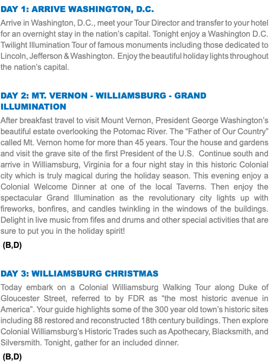DAY 1: Arrive Washington, D.C. Arrive in Washington, D.C., meet your Tour Director and transfer to your hotel for an overnight stay in the nation’s capital. Tonight enjoy a Washington D.C. Twilight Illumination Tour of famous monuments including those dedicated to Lincoln, Jefferson & Washington. Enjoy the beautiful holiday lights throughout the nation’s capital. Day 2: Mt. Vernon - Williamsburg - grand illumination After breakfast travel to visit Mount Vernon, President George Washington’s beautiful estate overlooking the Potomac River. The “Father of Our Country” called Mt. Vernon home for more than 45 years. Tour the house and gardens and visit the grave site of the first President of the U.S. Continue south and arrive in Williamsburg, Virginia for a four night stay in this historic Colonial city which is truly magical during the holiday season. This evening enjoy a Colonial Welcome Dinner at one of the local Taverns. Then enjoy the spectacular Grand Illumination as the revolutionary city lights up with fireworks, bonfires, and candles twinkling in the windows of the buildings. Delight in live music from fifes and drums and other special activities that are sure to put you in the holiday spirit! (B,D) Day 3: Williamsburg Christmas Today embark on a Colonial Williamsburg Walking Tour along Duke of Gloucester Street, referred to by FDR as “the most historic avenue in America”. Your guide highlights some of the 300 year old town’s historic sites including 88 restored and reconstructed 18th century buildings. Then explore Colonial Williamsburg’s Historic Trades such as Apothecary, Blacksmith, and Silversmith. Tonight, gather for an included dinner. (B,D)