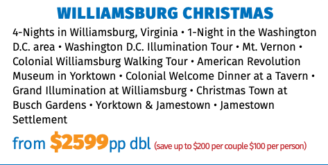 Williamsburg Christmas 4-Nights in Williamsburg, Virginia • 1-Night in the Washington D.C. area • Washington D.C. Illumination Tour • Mt. Vernon • Colonial Williamsburg Walking Tour • American Revolution Museum in Yorktown • Colonial Welcome Dinner at a Tavern • Grand Illumination at Williamsburg • Christmas Town at Busch Gardens • Yorktown & Jamestown • Jamestown Settlement from $2599pp dbl (save up to $200 per couple $100 per person)