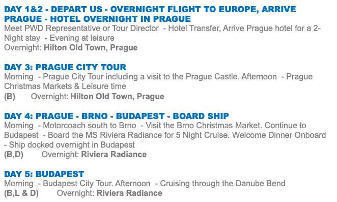 Day 1&2 - Depart US - Overnight Flight to Europe, Arrive PRAGUE - Hotel overnight in PRAGUE Meet PWD Representative or Tour Director - Hotel Transfer, Arrive Prague hotel for a 2-Night stay - Evening at leisure Overnight: Hilton Old Town, Prague DAY 3: prague city tour Morning - Prague City Tour including a visit to the Prague Castle. Afternoon - Prague Christmas Markets & Leisure time (B) Overnight: Hilton Old Town, Prague DAY 4: Prague - Brno - Budapest - Board ship Morning - Motorcoach south to Brno - Visit the Brno Christmas Market. Continue to Budapest - Board the MS Riviera Radiance for 5 Night Cruise. Welcome Dinner Onboard - Ship docked overnight in Budapest (B,D) Overnight: Riviera Radiance DAY 5: BUDAPEST Morning - Budapest City Tour. Afternoon - Cruising through the Danube Bend (B,L & D) Overnight: Riviera Radiance