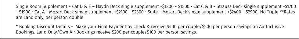 Single Room Supplement + Cat D & E – Haydn Deck single supplement +$1300 - $1500 • Cat C & B - Strauss Deck single supplement +$1700 - $1900 • Cat A - Mozart Deck single supplement +$2100 - $2300 • Suite - Mozart Deck single supplement +$2400 - $2900 No Triple **Rates are Land only, per person double * Booking Discount Details - Make your Final Payment by check & receive $400 per couple/$200 per person savings on Air Inclusive Bookings. Land Only/Own Air Bookings receive $200 per couple/$100 per person savings.