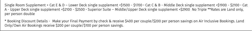 Single Room Supplement + Cat E & D – Lower Deck single supplement +$1500 - $1700 • Cat C & B - Middle Deck single supplement +$1900 - $2100 • Cat A - Upper Deck single supplement +$2100 - $2500 • Superior Suite – Middle/Upper Deck single supplement +$2900 No Triple **Rates are Land only, per person double * Booking Discount Details - Make your Final Payment by check & receive $400 per couple/$200 per person savings on Air Inclusive Bookings. Land Only/Own Air Bookings receive $200 per couple/$100 per person savings.