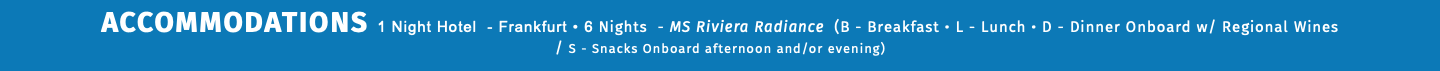 ACCOMMODATIONS 1 Night Hotel - Frankfurt • 6 Nights - MS Riviera Radiance (B - Breakfast • L - Lunch • D - Dinner Onboard w/ Regional Wines  / S - Snacks Onboard afternoon and/or evening) 