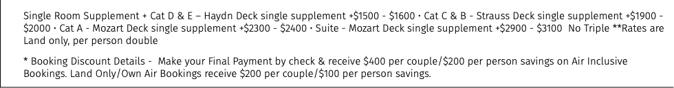 Single Room Supplement + Cat D & E – Haydn Deck single supplement +$1500 - $1600 • Cat C & B - Strauss Deck single supplement +$1900 - $2000 • Cat A - Mozart Deck single supplement +$2300 - $2400 • Suite - Mozart Deck single supplement +$2900 - $3100 No Triple **Rates are Land only, per person double * Booking Discount Details - Make your Final Payment by check & receive $400 per couple/$200 per person savings on Air Inclusive Bookings. Land Only/Own Air Bookings receive $200 per couple/$100 per person savings.