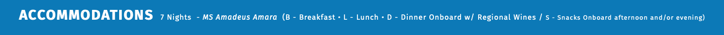 ACCOMMODATIONS 7 Nights - MS Amadeus Amara (B - Breakfast • L - Lunch • D - Dinner Onboard w/ Regional Wines / S - Snacks Onboard afternoon and/or evening) 