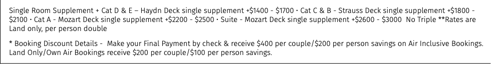Single Room Supplement + Cat D & E – Haydn Deck single supplement +$1400 - $1700 • Cat C & B - Strauss Deck single supplement +$1800 - $2100 • Cat A - Mozart Deck single supplement +$2200 - $2500 • Suite - Mozart Deck single supplement +$2600 - $3000 No Triple **Rates are Land only, per person double * Booking Discount Details - Make your Final Payment by check & receive $400 per couple/$200 per person savings on Air Inclusive Bookings. Land Only/Own Air Bookings receive $200 per couple/$100 per person savings.