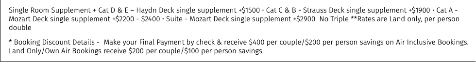 Single Room Supplement + Cat D & E – Haydn Deck single supplement +$1500 • Cat C & B - Strauss Deck single supplement +$1900 • Cat A - Mozart Deck single supplement +$2200 - $2400 • Suite - Mozart Deck single supplement +$2900 No Triple **Rates are Land only, per person double * Booking Discount Details - Make your Final Payment by check & receive $400 per couple/$200 per person savings on Air Inclusive Bookings. Land Only/Own Air Bookings receive $200 per couple/$100 per person savings.