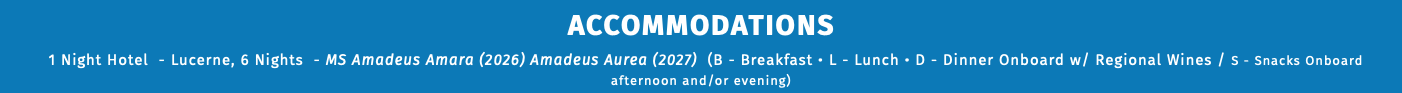 ACCOMMODATIONS 1 Night Hotel - Lucerne, 6 Nights - MS Amadeus Amara (2026) Amadeus Aurea (2027) (B - Breakfast • L - Lunch • D - Dinner Onboard w/ Regional Wines / S - Snacks Onboard afternoon and/or evening) 