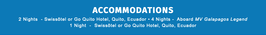 ACCOMMODATIONS 2 Nights - Swissôtel or Go Quito Hotel, Quito, Ecuador • 4 Nights - Aboard MV Galapagos Legend 1 Night - Swissôtel or Go Quito Hotel, Quito, Ecuador 