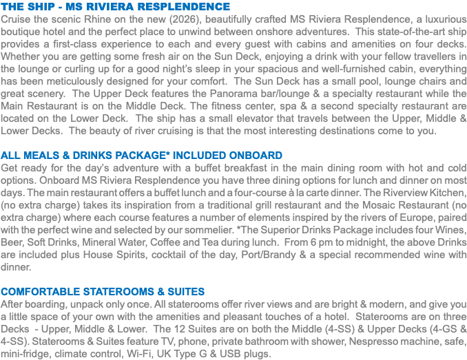 THE SHIP - MS RIVIERA RESPLENDENCE Cruise the scenic Rhine on the new (2026), beautifully crafted MS Riviera Resplendence, a luxurious boutique hotel and the perfect place to unwind between onshore adventures. This state-of-the-art ship provides a first-class experience to each and every guest with cabins and amenities on four decks. Whether you are getting some fresh air on the Sun Deck, enjoying a drink with your fellow travellers in the lounge or curling up for a good night’s sleep in your spacious and well-furnished cabin, everything has been meticulously designed for your comfort. The Sun Deck has a small pool, lounge chairs and great scenery. The Upper Deck features the Panorama bar/lounge & a specialty restaurant while the Main Restaurant is on the Middle Deck. The fitness center, spa & a second specialty restaurant are located on the Lower Deck. The ship has a small elevator that travels between the Upper, Middle & Lower Decks. The beauty of river cruising is that the most interesting destinations come to you. All Meals & Drinks package* Included Onboard Get ready for the day’s adventure with a buffet breakfast in the main dining room with hot and cold options. Onboard MS Riviera Resplendence you have three dining options for lunch and dinner on most days. The main restaurant offers a buffet lunch and a four-course à la carte dinner. The Riverview Kitchen, (no extra charge) takes its inspiration from a traditional grill restaurant and the Mosaic Restaurant (no extra charge) where each course features a number of elements inspired by the rivers of Europe, paired with the perfect wine and selected by our sommelier. *The Superior Drinks Package includes four Wines, Beer, Soft Drinks, Mineral Water, Coffee and Tea during lunch. From 6 pm to midnight, the above Drinks are included plus House Spirits, cocktail of the day, Port/Brandy & a special recommended wine with dinner. Comfortable Staterooms & SUITES After boarding, unpack only once. All staterooms offer river views and are bright & modern, and give you a little space of your own with the amenities and pleasant touches of a hotel. Staterooms are on three Decks - Upper, Middle & Lower. The 12 Suites are on both the Middle (4-SS) & Upper Decks (4-GS & 4-SS). Staterooms & Suites feature TV, phone, private bathroom with shower, Nespresso machine, safe, mini-fridge, climate control, Wi-Fi, UK Type G & USB plugs. 