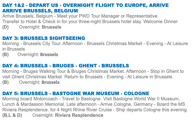 Day 1&2 - Depart US - Overnight Flight to Europe, Arrive ARRIVE BRUSSELS, BELGIUM Arrive Brussels, Belgium - Meet your PWD Tour Manager or Representative Transfer to Hotel & Check in for your three-night Brussels hotel stay. Welcome Dinner (D) Overnight: Brussels DAY 3: BRUSSELS SIGHTSEEING Morning - Brussels City Tour. Afternoon - Brussels Christmas Market - Evening - At Leisure in Brussels (B) Overnight: Brussels DAY 4: BRUSSELS - BRUGES - GHENT - BRUSSELS Morning - Bruges Walking Tour & Bruges Christmas Market. Afternoon - Stop in Ghent to visit Ghent Christmas Market. Return to Brussels - Evening - At Leisure in Brussels (B) Overnight: Brussels DAY 5: BRUSSELS - BASTOGNE WAR MUSEUM - COLOGNE Morning board Motorcoach - Travel to Bastogne. Visit Bastogne World War II Museum, Lunch & Mardasson Memorial. Late afternoon - Arrive Cologne, Germany - Board the MS Riviera Resplendence. for 4 Night Rhine River Cruise - Ship departs Cologne this evening (B,L & D) Overnight: Riviera Resplendence