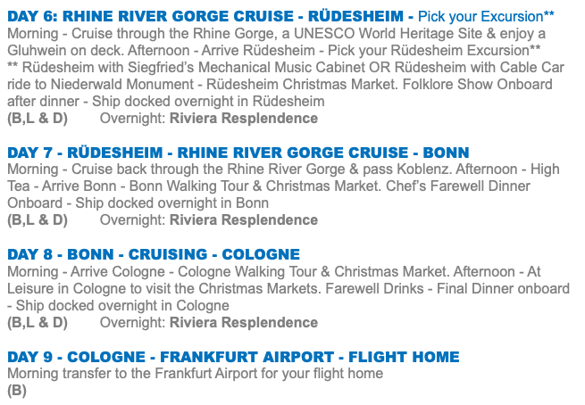 DAY 6: RHINE RIVER GORGE CRUISE - RÜDESHEIM - Pick your Excursion** Morning - Cruise through the Rhine Gorge, a UNESCO World Heritage Site & enjoy a Gluhwein on deck. Afternoon - Arrive Rüdesheim - Pick your Rüdesheim Excursion** ** Rüdesheim with Siegfried’s Mechanical Music Cabinet OR Rüdesheim with Cable Car ride to Niederwald Monument - Rüdesheim Christmas Market. Folklore Show Onboard after dinner - Ship docked overnight in Rüdesheim (B,L & D) Overnight: Riviera Resplendence Day 7 - RÜDESHEIM - RHINE RIVER GORGE CRUISE - BONN Morning - Cruise back through the Rhine River Gorge & pass Koblenz. Afternoon - High Tea - Arrive Bonn - Bonn Walking Tour & Christmas Market. Chef’s Farewell Dinner Onboard - Ship docked overnight in Bonn (B,L & D) Overnight: Riviera Resplendence Day 8 - BONN - CRUISING - COLOGNE Morning - Arrive Cologne - Cologne Walking Tour & Christmas Market. Afternoon - At Leisure in Cologne to visit the Christmas Markets. Farewell Drinks - Final Dinner onboard - Ship docked overnight in Cologne (B,L & D) Overnight: Riviera Resplendence Day 9 - COLOGNE - FRANKFURT AIRPORT - FLIGHT HOME Morning transfer to the Frankfurt Airport for your flight home (B)