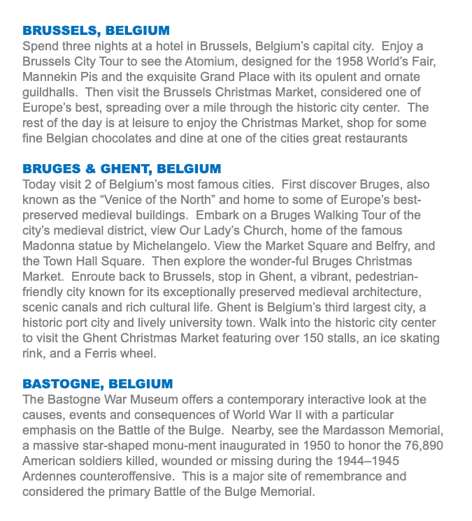 BRUSSELS, BELGIUM Spend three nights at a hotel in Brussels, Belgium’s capital city. Enjoy a Brussels City Tour to see the Atomium, designed for the 1958 World’s Fair, Mannekin Pis and the exquisite Grand Place with its opulent and ornate guildhalls. Then visit the Brussels Christmas Market, considered one of Europe’s best, spreading over a mile through the historic city center. The rest of the day is at leisure to enjoy the Christmas Market, shop for some fine Belgian chocolates and dine at one of the cities great restaurants BRUGES & GHENT, BELGIUM Today visit 2 of Belgium’s most famous cities. First discover Bruges, also known as the “Venice of the North” and home to some of Europe’s best-preserved medieval buildings. Embark on a Bruges Walking Tour of the city’s medieval district, view Our Lady’s Church, home of the famous Madonna statue by Michelangelo. View the Market Square and Belfry, and the Town Hall Square. Then explore the wonder-ful Bruges Christmas Market. Enroute back to Brussels, stop in Ghent, a vibrant, pedestrian-friendly city known for its exceptionally preserved medieval architecture, scenic canals and rich cultural life. Ghent is Belgium’s third largest city, a historic port city and lively university town. Walk into the historic city center to visit the Ghent Christmas Market featuring over 150 stalls, an ice skating rink, and a Ferris wheel. BASTOGNE, BELGIUM The Bastogne War Museum offers a contemporary interactive look at the causes, events and consequences of World War II with a particular emphasis on the Battle of the Bulge. Nearby, see the Mardasson Memorial, a massive star-shaped monu-ment inaugurated in 1950 to honor the 76,890 American soldiers killed, wounded or missing during the 1944–1945 Ardennes counteroffensive. This is a major site of remembrance and considered the primary Battle of the Bulge Memorial.