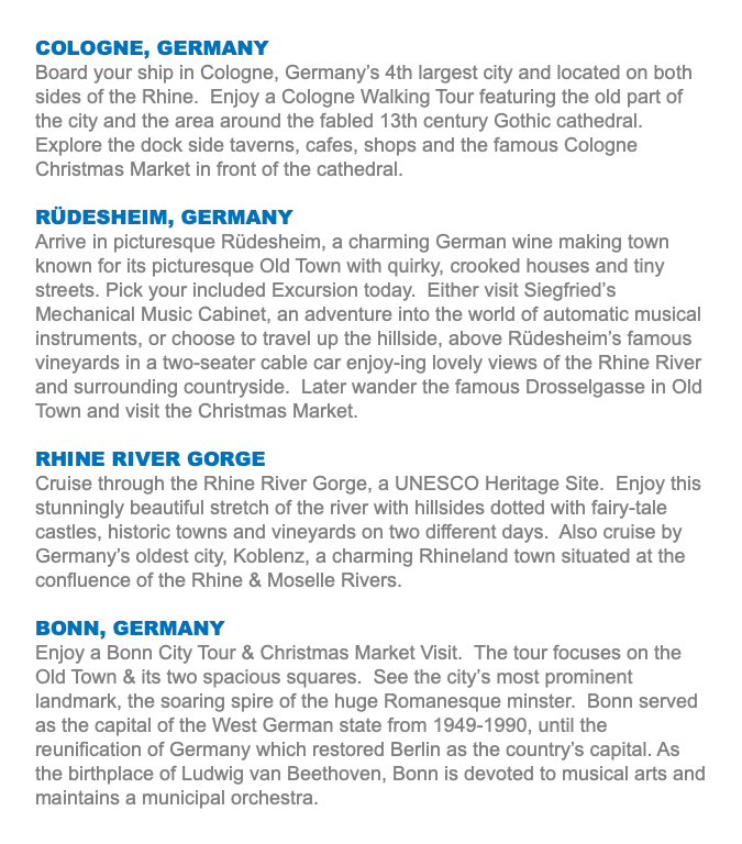 COLOGNE, GERMANY Board your ship in Cologne, Germany’s 4th largest city and located on both sides of the Rhine. Enjoy a Cologne Walking Tour featuring the old part of the city and the area around the fabled 13th century Gothic cathedral. Explore the dock side taverns, cafes, shops and the famous Cologne Christmas Market in front of the cathedral. RÜDESHEIM, GERMANY Arrive in picturesque Rüdesheim, a charming German wine making town known for its picturesque Old Town with quirky, crooked houses and tiny streets. Pick your included Excursion today. Either visit Siegfried’s Mechanical Music Cabinet, an adventure into the world of automatic musical instruments, or choose to travel up the hillside, above Rüdesheim’s famous vineyards in a two-seater cable car enjoy-ing lovely views of the Rhine River and surrounding countryside. Later wander the famous Drosselgasse in Old Town and visit the Christmas Market. RHINE RIVER GORGE Cruise through the Rhine River Gorge, a UNESCO Heritage Site. Enjoy this stunningly beautiful stretch of the river with hillsides dotted with fairy-tale castles, historic towns and vineyards on two different days. Also cruise by Germany’s oldest city, Koblenz, a charming Rhineland town situated at the confluence of the Rhine & Moselle Rivers. BONN, GERMANY Enjoy a Bonn City Tour & Christmas Market Visit. The tour focuses on the Old Town & its two spacious squares. See the city’s most prominent landmark, the soaring spire of the huge Romanesque minster. Bonn served as the capital of the West German state from 1949-1990, until the reunification of Germany which restored Berlin as the country’s capital. As the birthplace of Ludwig van Beethoven, Bonn is devoted to musical arts and maintains a municipal orchestra.