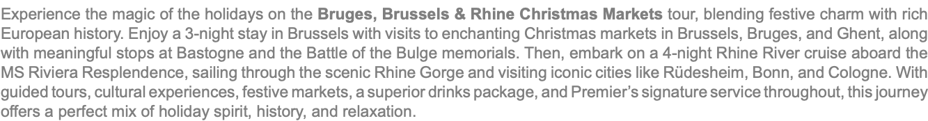 Experience the magic of the holidays on the Bruges, Brussels & Rhine Christmas Markets tour, blending festive charm with rich European history. Enjoy a 3-night stay in Brussels with visits to enchanting Christmas markets in Brussels, Bruges, and Ghent, along with meaningful stops at Bastogne and the Battle of the Bulge memorials. Then, embark on a 4-night Rhine River cruise aboard the MS Riviera Resplendence, sailing through the scenic Rhine Gorge and visiting iconic cities like Rüdesheim, Bonn, and Cologne. With guided tours, cultural experiences, festive markets, a superior drinks package, and Premier’s signature service throughout, this journey offers a perfect mix of holiday spirit, history, and relaxation.