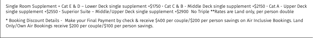 Single Room Supplement + Cat E & D – Lower Deck single supplement +$1750 • Cat C & B - Middle Deck single supplement +$2150 • Cat A - Upper Deck single supplement +$2550 • Superior Suite – Middle/Upper Deck single supplement +$2900 No Triple **Rates are Land only, per person double * Booking Discount Details - Make your Final Payment by check & receive $400 per couple/$200 per person savings on Air Inclusive Bookings. Land Only/Own Air Bookings receive $200 per couple/$100 per person savings.
