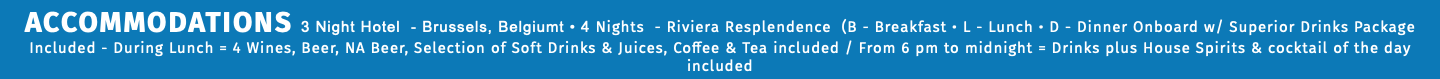 ACCOMMODATIONS 3 Night Hotel - Brussels, Belgiumt • 4 Nights - Riviera Resplendence (B - Breakfast • L - Lunch • D - Dinner Onboard w/ Superior Drinks Package Included - During Lunch = 4 Wines, Beer, NA Beer, Selection of Soft Drinks & Juices, Coffee & Tea included / From 6 pm to midnight = Drinks plus House Spirits & cocktail of the day included
