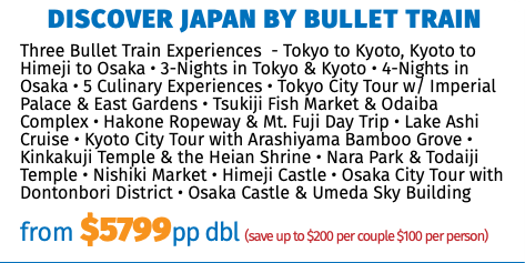 Discover Japan by Bullet Train Three Bullet Train Experiences - Tokyo to Kyoto, Kyoto to Himeji to Osaka • 3-Nights in Tokyo & Kyoto • 4-Nights in Osaka • 5 Culinary Experiences • Tokyo City Tour w/ Imperial Palace & East Gardens • Tsukiji Fish Market & Odaiba Complex • Hakone Ropeway & Mt. Fuji Day Trip • Lake Ashi Cruise • Kyoto City Tour with Arashiyama Bamboo Grove • Kinkakuji Temple & the Heian Shrine • Nara Park & Todaiji Temple • Nishiki Market • Himeji Castle • Osaka City Tour with Dontonbori District • Osaka Castle & Umeda Sky Building from $5799pp dbl (save up to $200 per couple $100 per person)