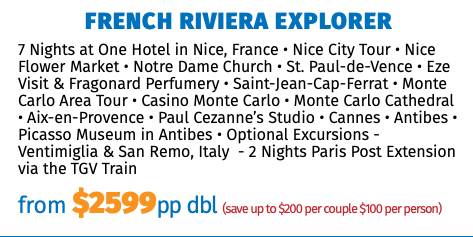 French Riviera Explorer 7 Nights at One Hotel in Nice, France • Nice City Tour • Nice Flower Market • Notre Dame Church • St. Paul-de-Vence • Eze Visit & Fragonard Perfumery • Saint-Jean-Cap-Ferrat • Monte Carlo Area Tour • Casino Monte Carlo • Monte Carlo Cathedral • Aix-en-Provence • Paul Cezanne’s Studio • Cannes • Antibes • Picasso Museum in Antibes • Optional Excursions - Ventimiglia & San Remo, Italy - 2 Nights Paris Post Extension via the TGV Train from $2599pp dbl (save up to $200 per couple $100 per person)