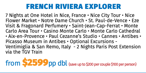 French Riviera Explorer 7 Nights at One Hotel in Nice, France • Nice City Tour • Nice Flower Market • Notre Dame Church • St. Paul-de-Vence • Eze Visit & Fragonard Perfumery • Saint-Jean-Cap-Ferrat • Monte Carlo Area Tour • Casino Monte Carlo • Monte Carlo Cathedral • Aix-en-Provence • Paul Cezanne’s Studio • Cannes • Antibes • Picasso Museum in Antibes • Optional Excursions - Ventimiglia & San Remo, Italy - 2 Nights Paris Post Extension via the TGV Train from $2599pp dbl (save up to $200 per couple $100 per person)