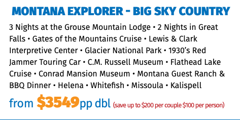 Montana Explorer - Big Sky Country 3 Nights at the Grouse Mountain Lodge • 2 Nights in Great Falls • Gates of the Mountains Cruise • Lewis & Clark Interpretive Center • Glacier National Park • 1930’s Red Jammer Touring Car • C.M. Russell Museum • Flathead Lake Cruise • Conrad Mansion Museum • Montana Guest Ranch & BBQ Dinner • Helena • Whitefish • Missoula • Kalispell from $3549pp dbl (save up to $200 per couple $100 per person)