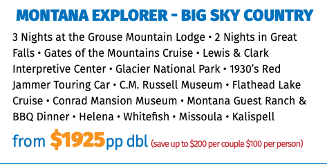 Montana Explorer - Big Sky Country 3 Nights at the Grouse Mountain Lodge • 2 Nights in Great Falls • Gates of the Mountains Cruise • Lewis & Clark Interpretive Center • Glacier National Park • 1930’s Red Jammer Touring Car • C.M. Russell Museum • Flathead Lake Cruise • Conrad Mansion Museum • Montana Guest Ranch & BBQ Dinner • Helena • Whitefish • Missoula • Kalispell from $1925pp dbl (save up to $200 per couple $100 per person)