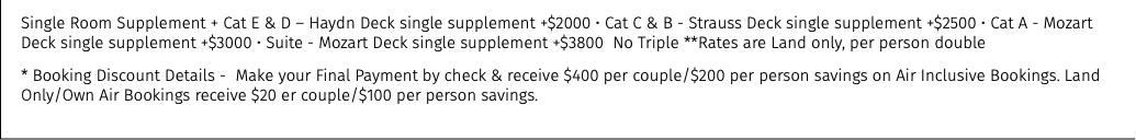 Single Room Supplement + Cat E & D – Haydn Deck single supplement +$2000 • Cat C & B - Strauss Deck single supplement +$2500 • Cat A - Mozart Deck single supplement +$3000 • Suite - Mozart Deck single supplement +$3800 No Triple **Rates are Land only, per person double * Booking Discount Details - Make your Final Payment by check & receive $400 per couple/$200 per person savings on Air Inclusive Bookings. Land Only/Own Air Bookings receive $20 er couple/$100 per person savings.