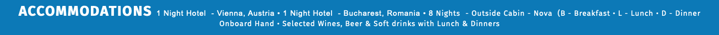 ACCOMMODATIONS 1 Night Hotel - Vienna, Austria • 1 Night Hotel - Bucharest, Romania • 8 Nights - Outside Cabin - Nova (B - Breakfast • L - Lunch • D - Dinner Onboard Hand • Selected Wines, Beer & Soft drinks with Lunch & Dinners