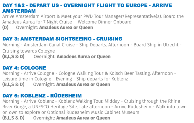 Day 1&2 - Depart US - Overnight Flight to Europe - ARRIVE Amsterdam Arrive Amsterdam Airport & Meet your PWD Tour Manager/Representative(s). Board the Amadeus Aurea for 7 Night Cruise - Welcome Dinner Onboard (D) Overnight: Amadeus Aurea or Queen DAY 3: AMSTERDAM SIGHTSEEING - CRUISING Morning - Amsterdam Canal Cruise - Ship Departs. Afternoon - Board Ship in Utrecht - Cruising towards Cologne (B,L,S & D) Overnight: Amadeus Aurea or Queen DAY 4: COLOGNE Morning - Arrive Cologne - Cologne Walking Tour & Kolsch Beer Tasting. Afternoon - Leisure time in Cologne - Evening - Ship departs for Koblenz (B,L,S & D) Overnight: Amadeus Aurea or Queen DAY 5: Koblenz - Rüdesheim Morning - Arrive Koblenz - Koblenz Walking Tour. Midday - Cruising through the Rhine River Gorge, a UNESCO Heritage Site. Late afternoon - Arrive Rüdesheim - Walk into town on own to explore or Optional Rüdesheim Music Cabinet Museum (B,L,S & D) Overnight: Amadeus Aurea or Queen