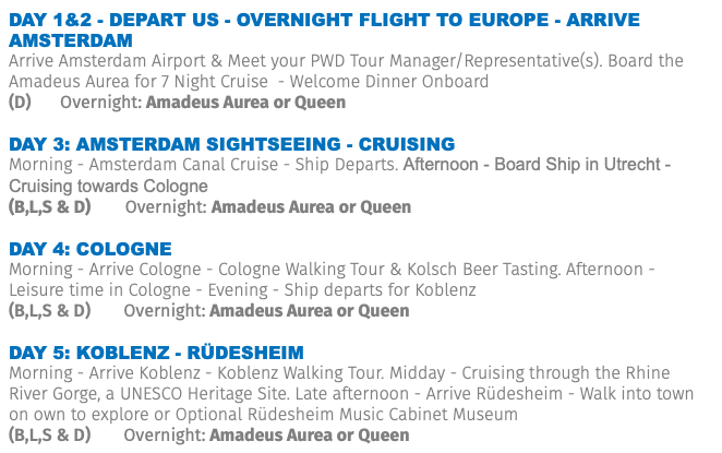 Day 1&2 - Depart US - Overnight Flight to Europe - ARRIVE Amsterdam Arrive Amsterdam Airport & Meet your PWD Tour Manager/Representative(s). Board the Amadeus Aurea for 7 Night Cruise - Welcome Dinner Onboard (D) Overnight: Amadeus Aurea or Queen DAY 3: AMSTERDAM SIGHTSEEING - CRUISING Morning - Amsterdam Canal Cruise - Ship Departs. Afternoon - Board Ship in Utrecht - Cruising towards Cologne (B,L,S & D) Overnight: Amadeus Aurea or Queen DAY 4: COLOGNE Morning - Arrive Cologne - Cologne Walking Tour & Kolsch Beer Tasting. Afternoon - Leisure time in Cologne - Evening - Ship departs for Koblenz (B,L,S & D) Overnight: Amadeus Aurea or Queen DAY 5: Koblenz - Rüdesheim Morning - Arrive Koblenz - Koblenz Walking Tour. Midday - Cruising through the Rhine River Gorge, a UNESCO Heritage Site. Late afternoon - Arrive Rüdesheim - Walk into town on own to explore or Optional Rüdesheim Music Cabinet Museum (B,L,S & D) Overnight: Amadeus Aurea or Queen