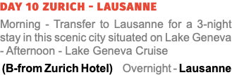 Day 10 Zurich - Lausanne Morning - Transfer to Lausanne for a 3-night stay in this scenic city situated on Lake Geneva - Afternoon - Lake Geneva Cruise (B-from Zurich Hotel) Overnight - Lausanne 