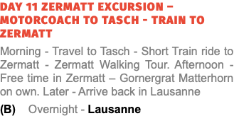 Day 11 Zermatt Excursion – Motorcoach to Tasch - Train to Zermatt Morning - Travel to Tasch - Short Train ride to Zermatt - Zermatt Walking Tour. Afternoon - Free time in Zermatt – Gornergrat Matterhorn on own. Later - Arrive back in Lausanne (B) Overnight - Lausanne