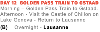 Day 12 Golden Pass Train to Gstaad  Morning – Golden Pass Train to Gstaad. Afternoon - Visit the Castle of Chillon on Lake Geneva - Return to Lausanne (B) Overnight - Lausanne