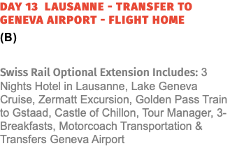 Day 13 Lausanne - Transfer to Geneva Airport - Flight Home (B) Swiss Rail Optional Extension Includes: 3 Nights Hotel in Lausanne, Lake Geneva Cruise, Zermatt Excursion, Golden Pass Train to Gstaad, Castle of Chillon, Tour Manager, 3-Breakfasts, Motorcoach Transportation & Transfers Geneva Airport