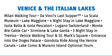 Venice & the Italian Lakes Milan Walking Tour • Da Vinci’s Last Supper** • La Scala Museum • Lake Maggiore • 4 Night Stay in Lake Maggiore • Isola Bella & Isola Pescatori • Lugano Switzerland • Monte Bre Cable Car • Sirmione & Lake Garda • 3 Night Stay in Treviso • Venice Walking Tour & St. Mark’s Square • Entrance into the Doges Palace • Gondola Ride Along the Venice Canals • Lake Como & Murano Island Optional Tours