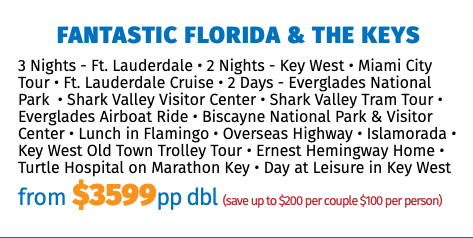 Fantastic Florida & the Keys 3 Nights - Ft. Lauderdale • 2 Nights - Key West • Miami City Tour • Ft. Lauderdale Cruise • 2 Days - Everglades National Park • Shark Valley Visitor Center • Shark Valley Tram Tour • Everglades Airboat Ride • Biscayne National Park & Visitor Center • Lunch in Flamingo • Overseas Highway • Islamorada • Key West Old Town Trolley Tour • Ernest Hemingway Home • Turtle Hospital on Marathon Key • Day at Leisure in Key West from $3599pp dbl (save up to $200 per couple $100 per person)